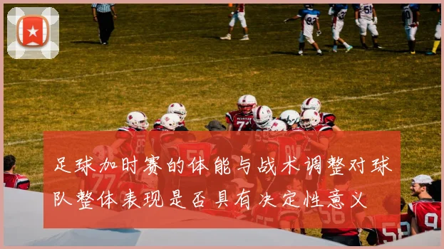 足球加时赛的体能与战术调整对球队整体表现是否具有决定性意义