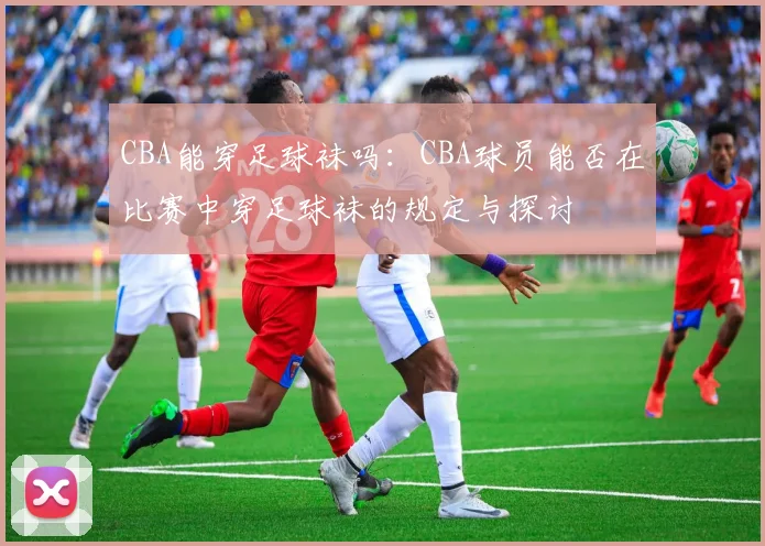 CBA能穿足球袜吗：CBA球员能否在比赛中穿足球袜的规定与探讨