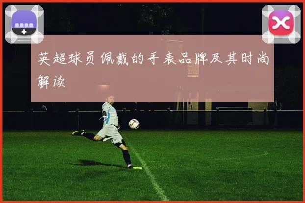 英超球员佩戴的手表品牌及其时尚解读