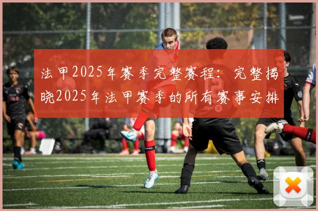 法甲2025年赛季完整赛程：完整揭晓2025年法甲赛季的所有赛事安排